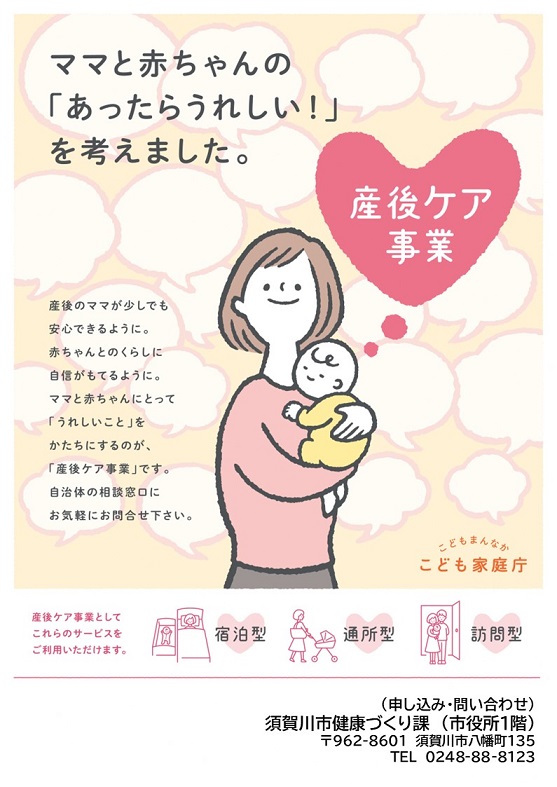 「ママと赤ちゃんの「あったらうれしい!」を考えました。 産後のママが少しでも安心できるように。赤ちゃんとのくらしに自信がもてるように。ママと赤ちゃんにとって「うれしいこと」をかたちにするのが、「産後ケア事業」です。自治体の相談窓口にお気軽にお問合せ下さい。産後ケア事業としてこれらのサービスをご利用いただけます。宿泊型 通所型 訪問型 (申し込み・問い合わせ)須賀川市健康づくり課(市役所1階)〒962-8601 須賀川市八幡町135 電話番号 0248-88-8123」と書かれた、こども家庭庁の産後ケア事業ポスター