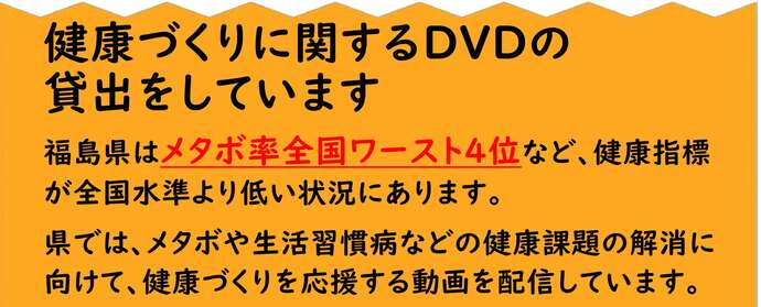 健康づくりに関するDVDの貸出をしています 福島県はメタボ率全国ワースト4位など、健康指標が全国水準より低い状況にあります。県では、メタボや生活習慣病などの健康課題の解消に向けて、健康づくりを応援する動画を配信しています。