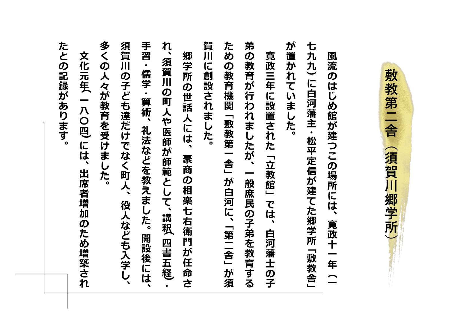 「敷教第二舎（須賀川郷学所）」 風流のはじめ館が建つこの場所には、寛政十一年（一七九九）に白河藩主・松平定信が建てた郷学所「敷教舎」が置かれていました。寛政三年に設置された「立教館」では、白河藩士の子弟の教育が行われましたが、一般庶民の子弟を教育するための教育機関「敷教第一舎」が白河に、「第二舎」が須賀川に創設されました。郷学所の世話人には、豪商の相楽七右衛門が任命され、須賀川の町人や医師が師範として、講釈（四書五経）、手習・儒学・算術、礼法などを教えました。開設後には、須賀川の子ども達だけでなく町人、役人なども入学し、多くの人々が教育を受けました。文化元年（一八〇四）には、出席者増加のため増築されたとの記録があります。